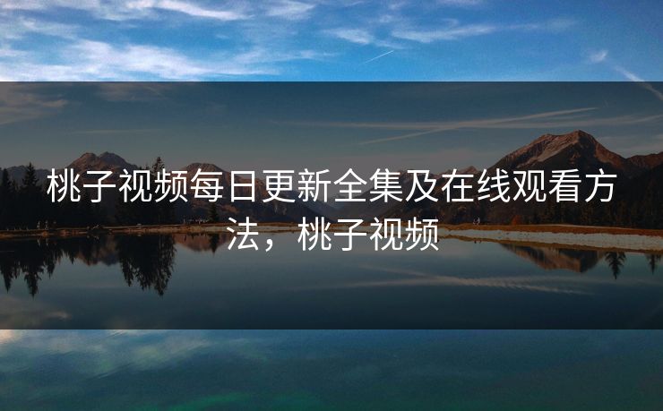 桃子视频每日更新全集及在线观看方法,桃子视频 桃子视频每日更新全集及在线观看方法,桃子视频