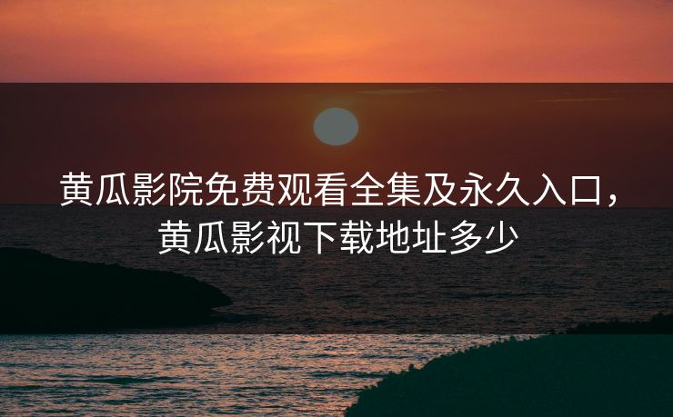 黄瓜影院免费观看全集及永久入口，黄瓜影视下载地址多少